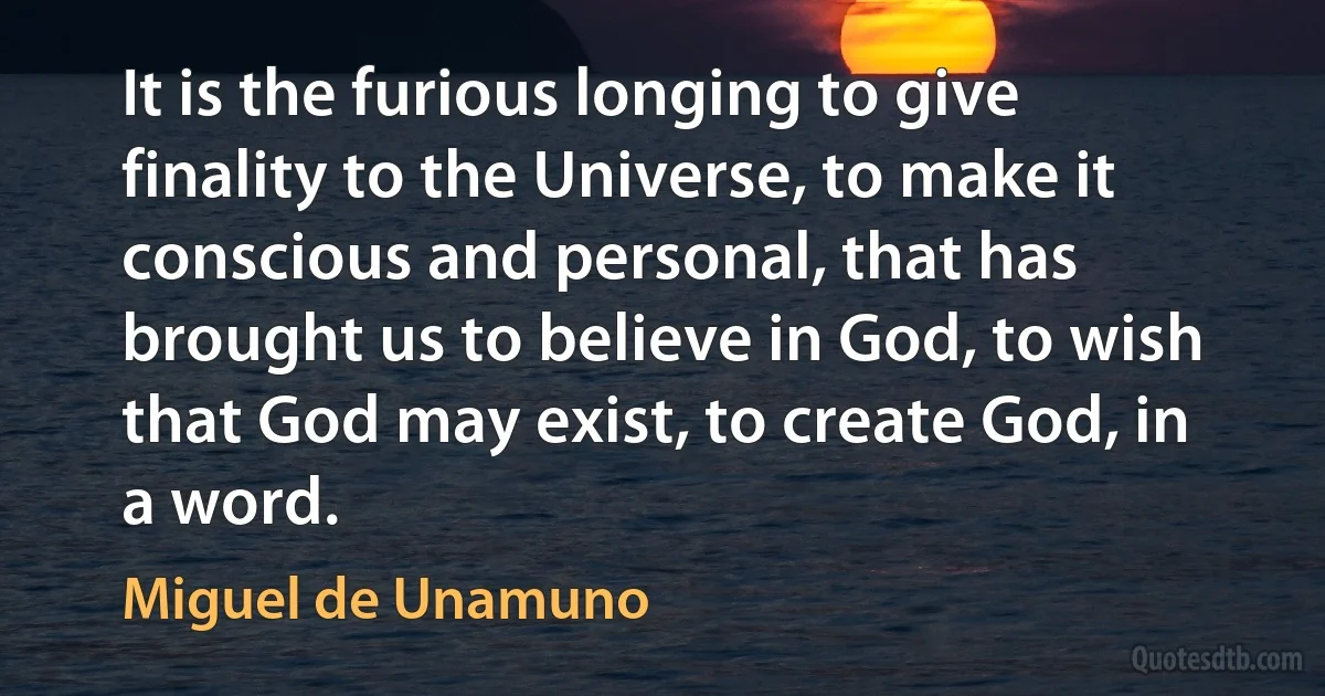 It is the furious longing to give finality to the Universe, to make it conscious and personal, that has brought us to believe in God, to wish that God may exist, to create God, in a word. (Miguel de Unamuno)