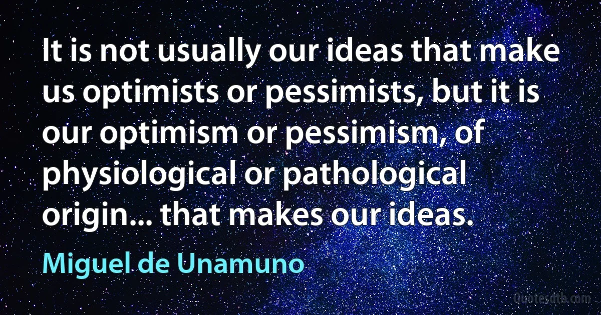 It is not usually our ideas that make us optimists or pessimists, but it is our optimism or pessimism, of physiological or pathological origin... that makes our ideas. (Miguel de Unamuno)