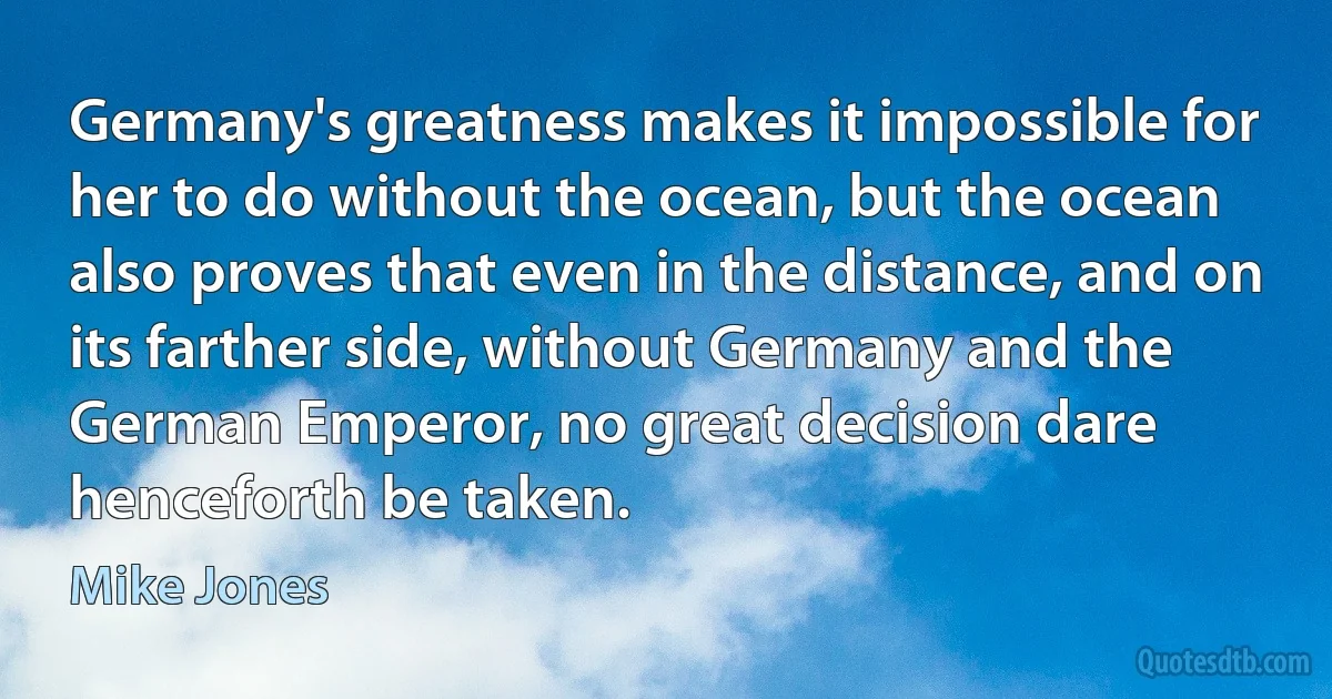 Germany's greatness makes it impossible for her to do without the ocean, but the ocean also proves that even in the distance, and on its farther side, without Germany and the German Emperor, no great decision dare henceforth be taken. (Mike Jones)