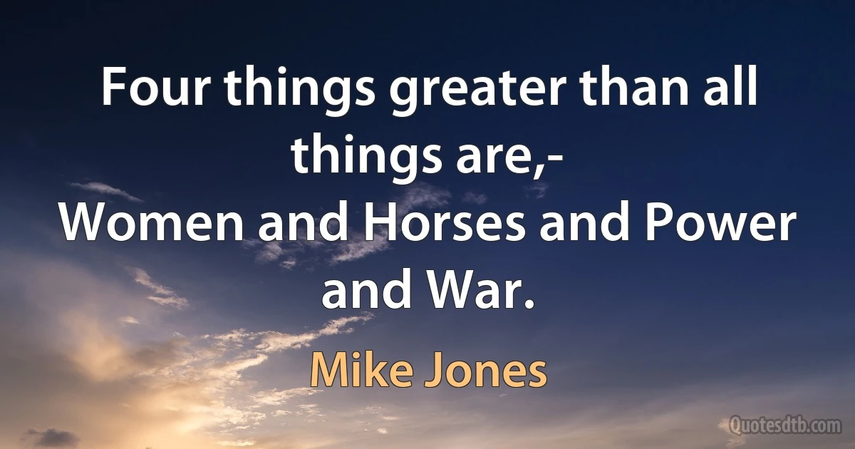 Four things greater than all things are,-
Women and Horses and Power and War. (Mike Jones)