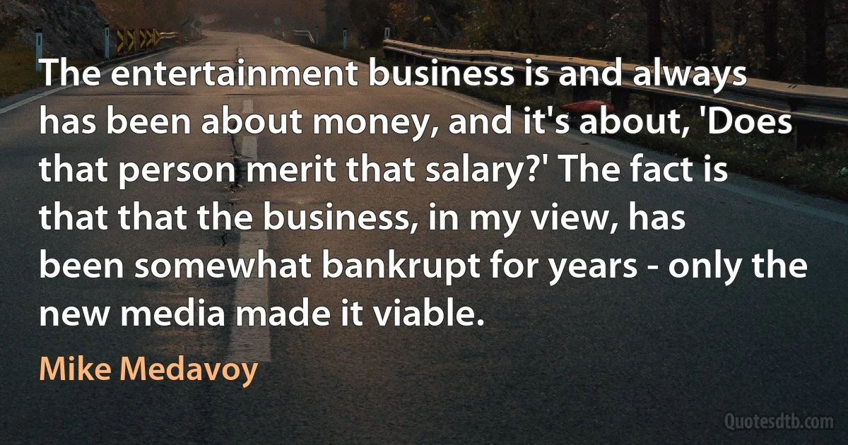 The entertainment business is and always has been about money, and it's about, 'Does that person merit that salary?' The fact is that that the business, in my view, has been somewhat bankrupt for years - only the new media made it viable. (Mike Medavoy)