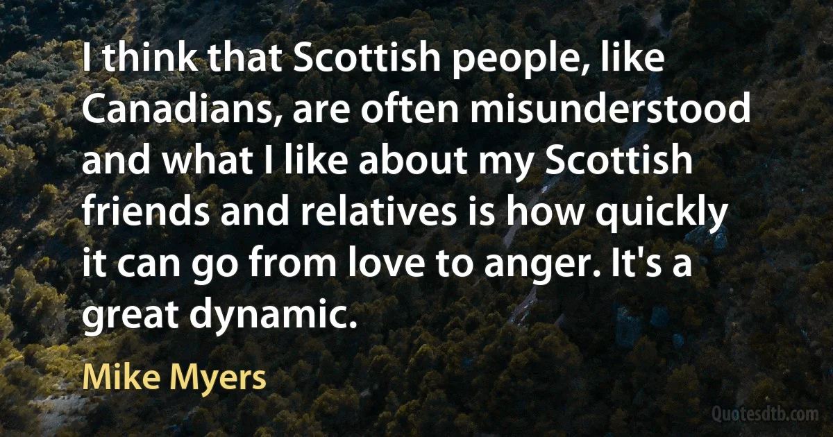 I think that Scottish people, like Canadians, are often misunderstood and what I like about my Scottish friends and relatives is how quickly it can go from love to anger. It's a great dynamic. (Mike Myers)