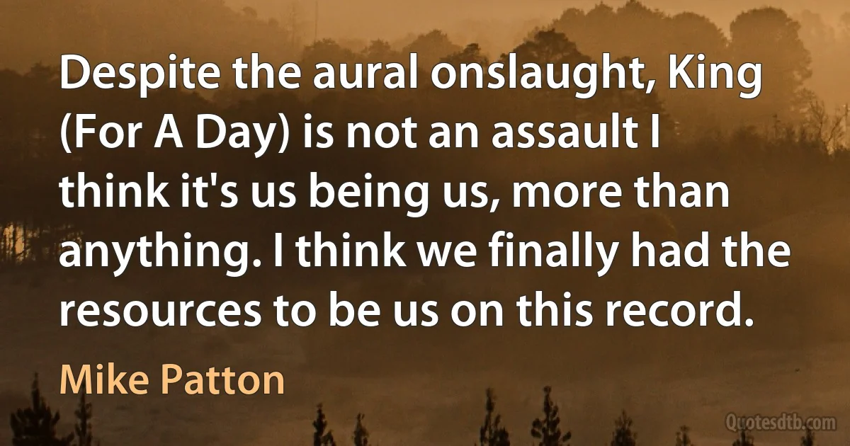 Despite the aural onslaught, King (For A Day) is not an assault I think it's us being us, more than anything. I think we finally had the resources to be us on this record. (Mike Patton)