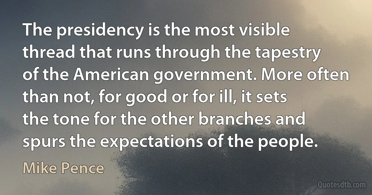 The presidency is the most visible thread that runs through the tapestry of the American government. More often than not, for good or for ill, it sets the tone for the other branches and spurs the expectations of the people. (Mike Pence)