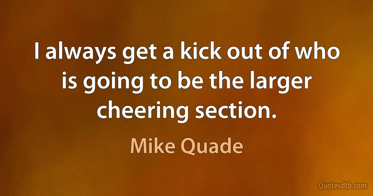 I always get a kick out of who is going to be the larger cheering section. (Mike Quade)