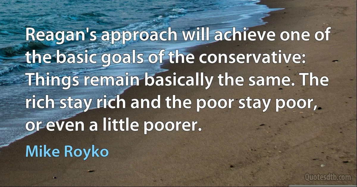 Reagan's approach will achieve one of the basic goals of the conservative: Things remain basically the same. The rich stay rich and the poor stay poor, or even a little poorer. (Mike Royko)