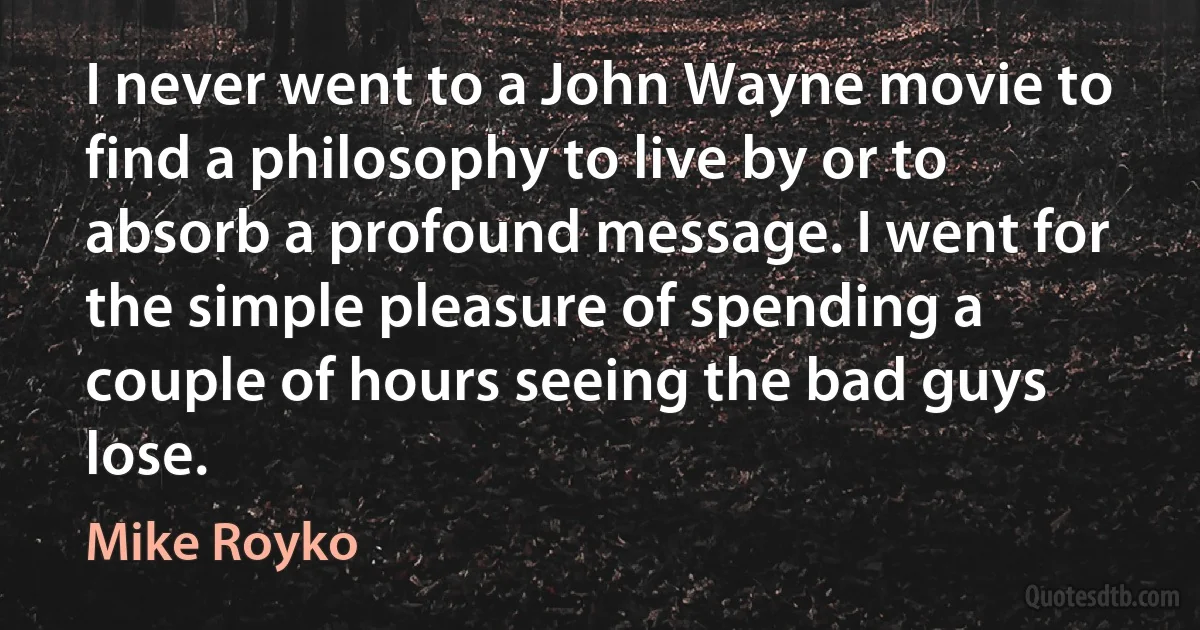 I never went to a John Wayne movie to find a philosophy to live by or to absorb a profound message. I went for the simple pleasure of spending a couple of hours seeing the bad guys lose. (Mike Royko)