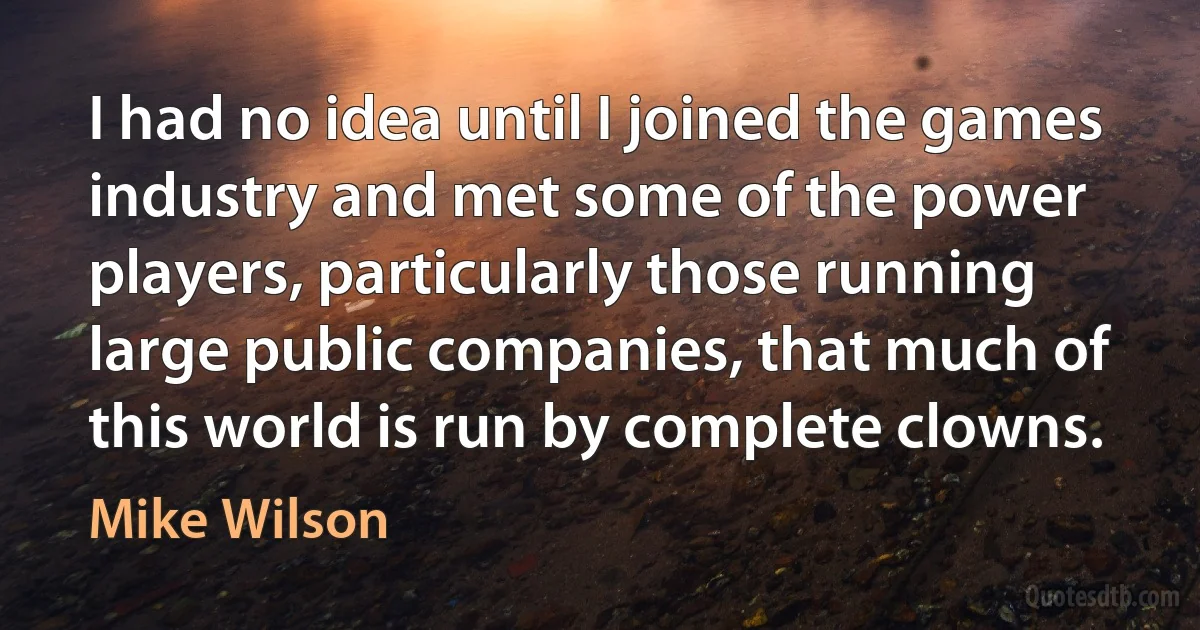 I had no idea until I joined the games industry and met some of the power players, particularly those running large public companies, that much of this world is run by complete clowns. (Mike Wilson)