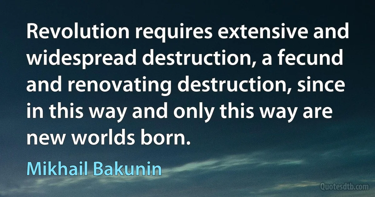 Revolution requires extensive and widespread destruction, a fecund and renovating destruction, since in this way and only this way are new worlds born. (Mikhail Bakunin)