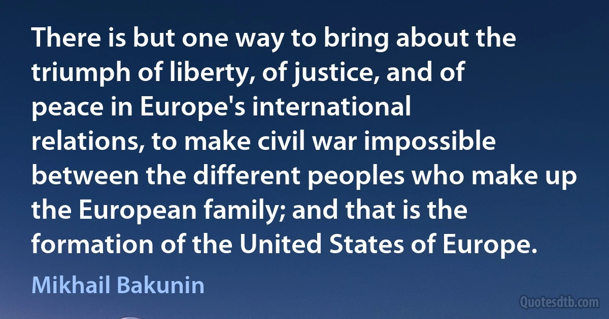 There is but one way to bring about the triumph of liberty, of justice, and of peace in Europe's international relations, to make civil war impossible between the different peoples who make up the European family; and that is the formation of the United States of Europe. (Mikhail Bakunin)