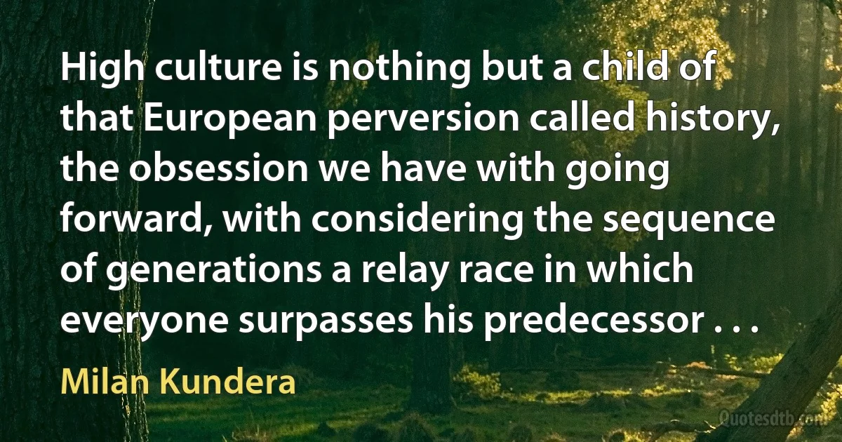 High culture is nothing but a child of that European perversion called history, the obsession we have with going forward, with considering the sequence of generations a relay race in which everyone surpasses his predecessor . . . (Milan Kundera)