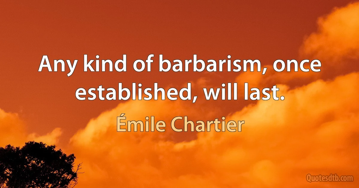 Any kind of barbarism, once established, will last. (Émile Chartier)