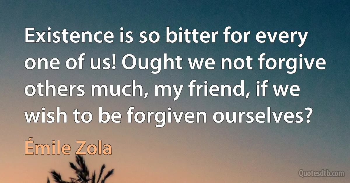 Existence is so bitter for every one of us! Ought we not forgive others much, my friend, if we wish to be forgiven ourselves? (Émile Zola)