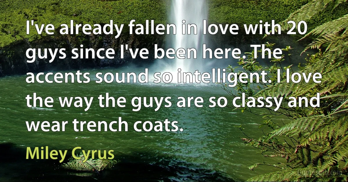 I've already fallen in love with 20 guys since I've been here. The accents sound so intelligent. I love the way the guys are so classy and wear trench coats. (Miley Cyrus)