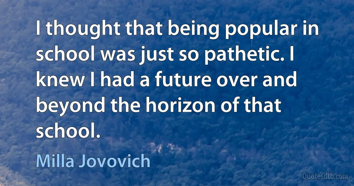 I thought that being popular in school was just so pathetic. I knew I had a future over and beyond the horizon of that school. (Milla Jovovich)