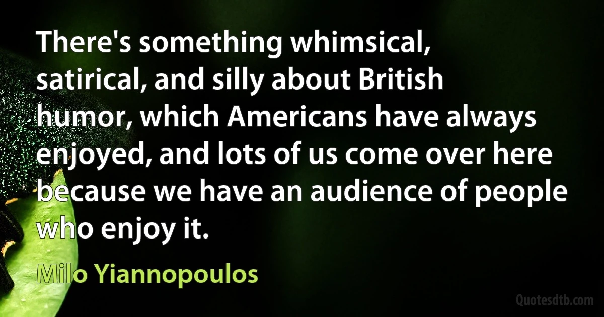 There's something whimsical, satirical, and silly about British humor, which Americans have always enjoyed, and lots of us come over here because we have an audience of people who enjoy it. (Milo Yiannopoulos)