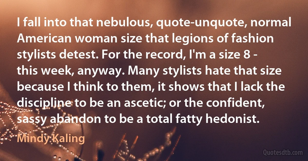 I fall into that nebulous, quote-unquote, normal American woman size that legions of fashion stylists detest. For the record, I'm a size 8 - this week, anyway. Many stylists hate that size because I think to them, it shows that I lack the discipline to be an ascetic; or the confident, sassy abandon to be a total fatty hedonist. (Mindy Kaling)