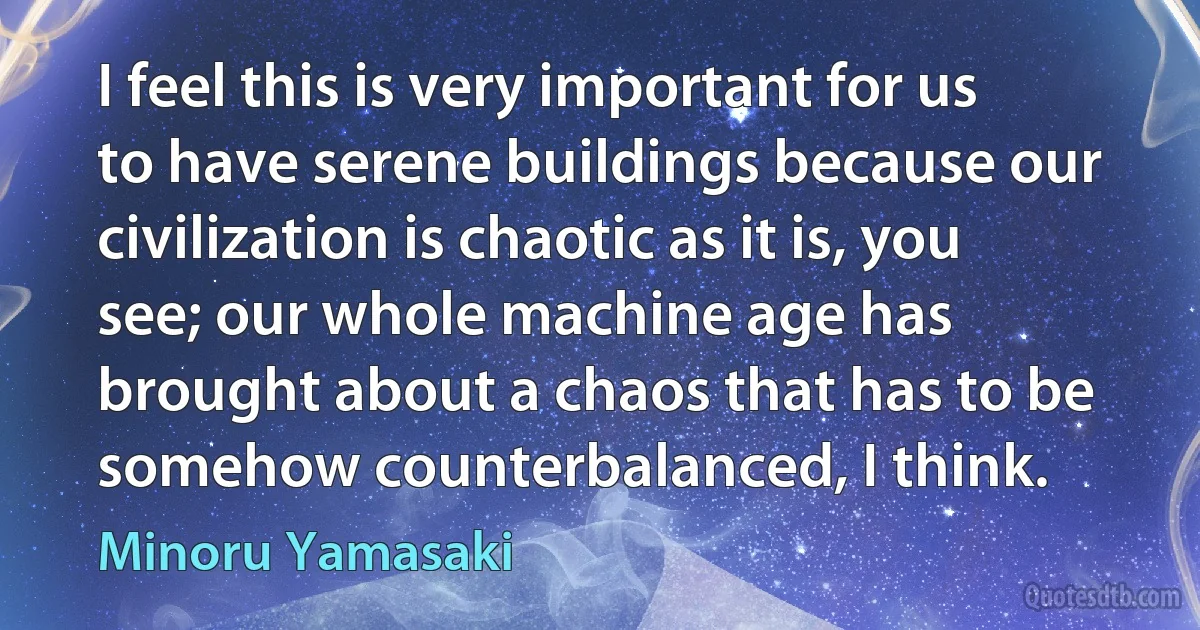 I feel this is very important for us to have serene buildings because our civilization is chaotic as it is, you see; our whole machine age has brought about a chaos that has to be somehow counterbalanced, I think. (Minoru Yamasaki)