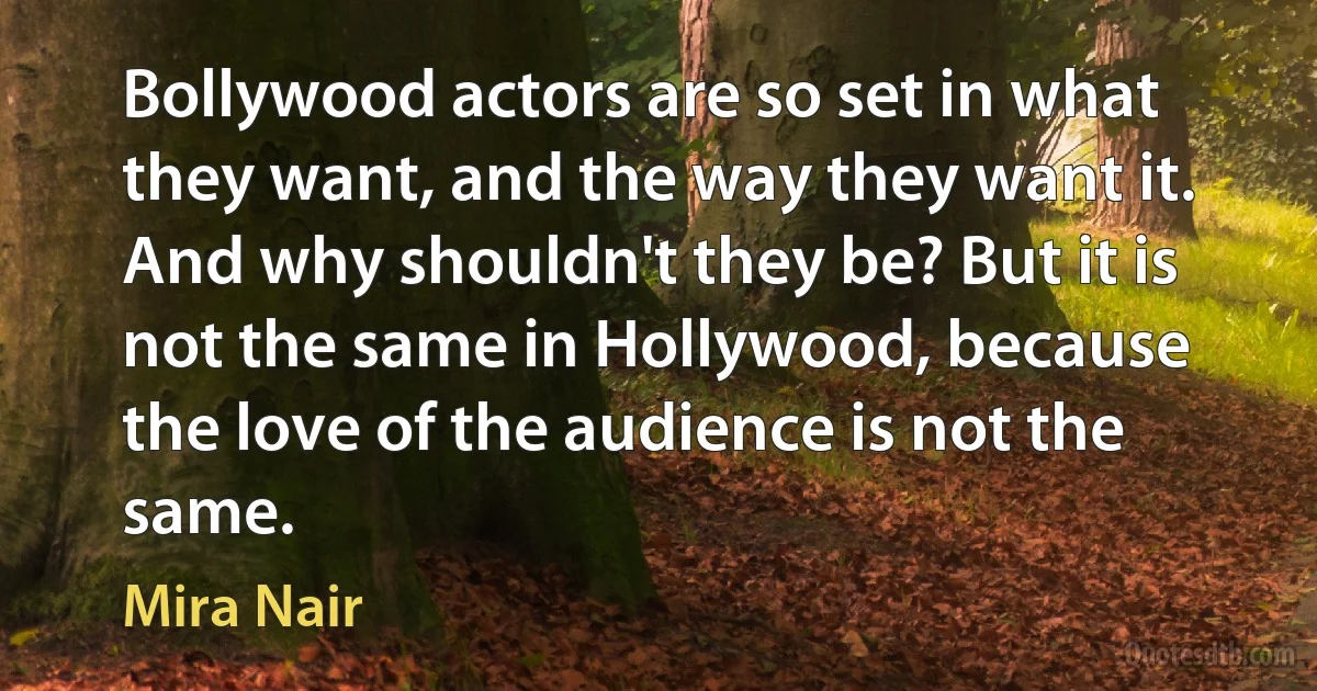 Bollywood actors are so set in what they want, and the way they want it. And why shouldn't they be? But it is not the same in Hollywood, because the love of the audience is not the same. (Mira Nair)