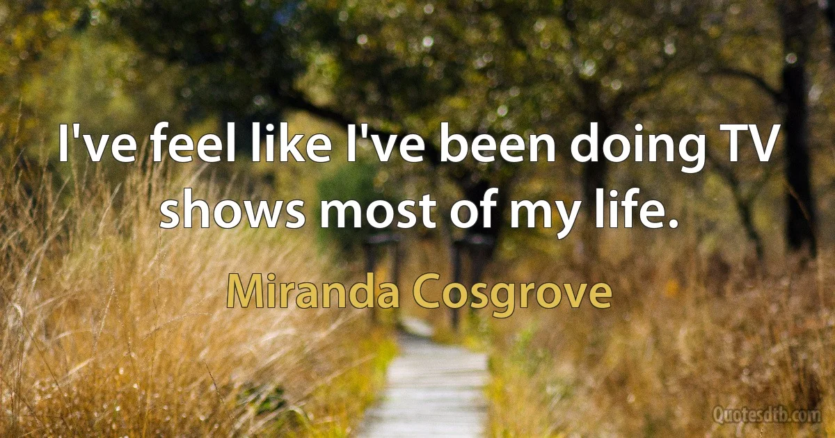 I've feel like I've been doing TV shows most of my life. (Miranda Cosgrove)