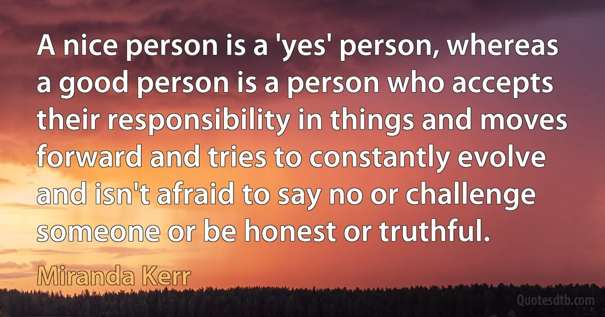 A nice person is a 'yes' person, whereas a good person is a person who accepts their responsibility in things and moves forward and tries to constantly evolve and isn't afraid to say no or challenge someone or be honest or truthful. (Miranda Kerr)