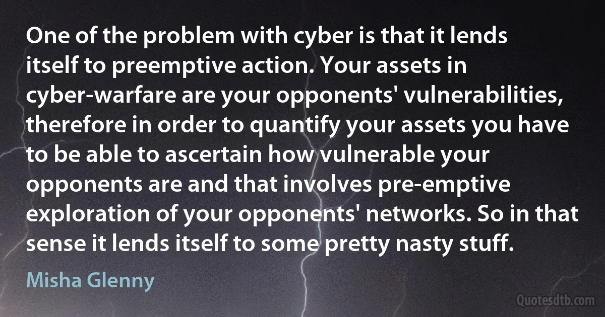 One of the problem with cyber is that it lends itself to preemptive action. Your assets in cyber-warfare are your opponents' vulnerabilities, therefore in order to quantify your assets you have to be able to ascertain how vulnerable your opponents are and that involves pre-emptive exploration of your opponents' networks. So in that sense it lends itself to some pretty nasty stuff. (Misha Glenny)