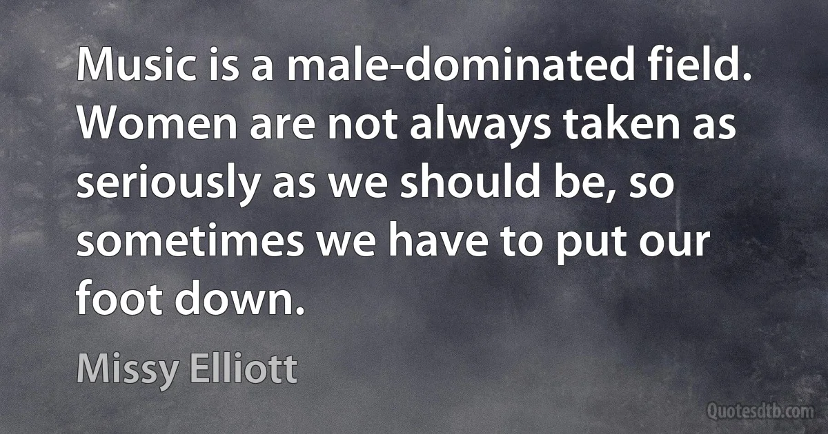 Music is a male-dominated field. Women are not always taken as seriously as we should be, so sometimes we have to put our foot down. (Missy Elliott)