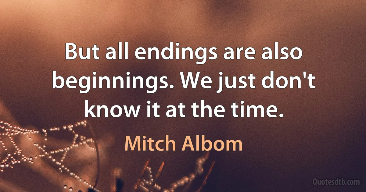 But all endings are also beginnings. We just don't know it at the time. (Mitch Albom)