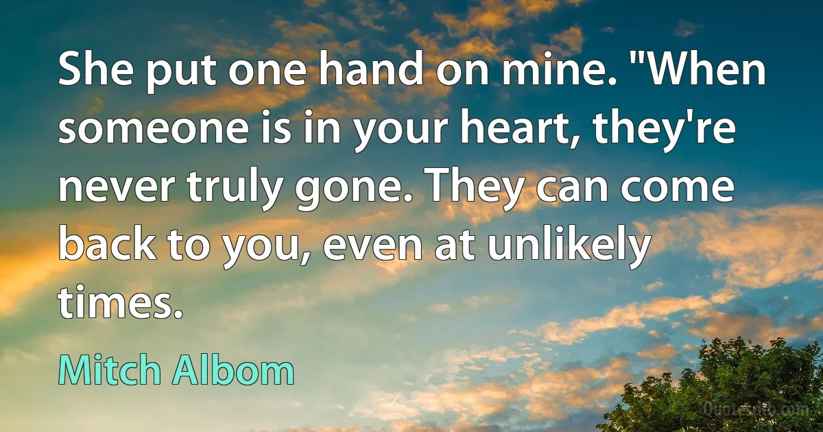 She put one hand on mine. "When someone is in your heart, they're never truly gone. They can come back to you, even at unlikely times. (Mitch Albom)