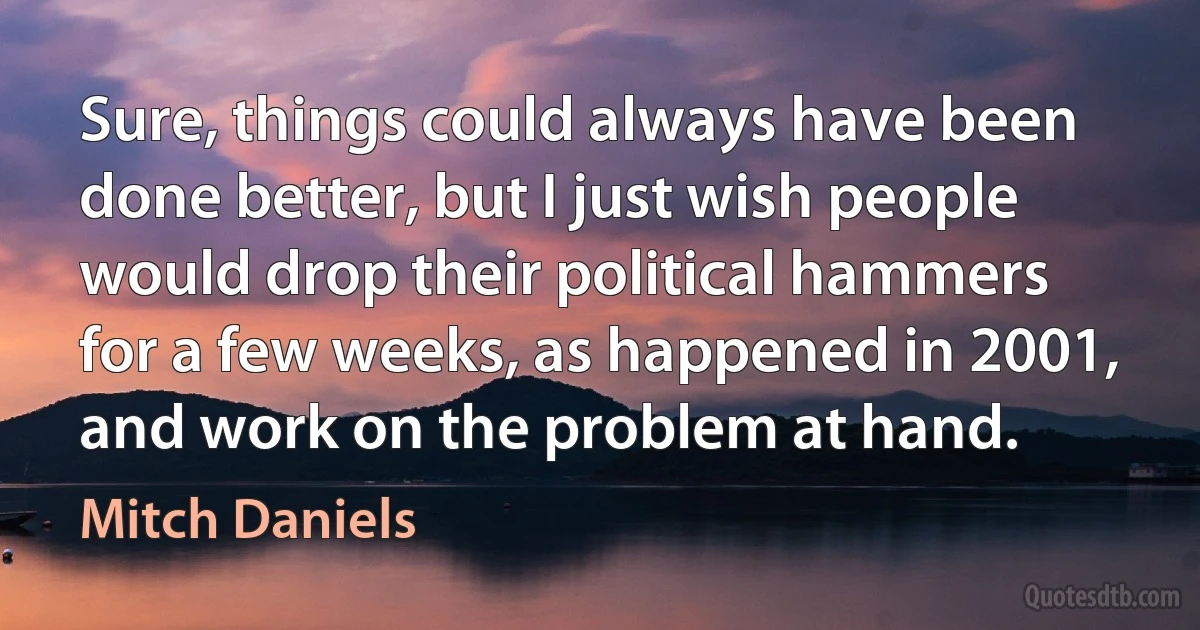 Sure, things could always have been done better, but I just wish people would drop their political hammers for a few weeks, as happened in 2001, and work on the problem at hand. (Mitch Daniels)