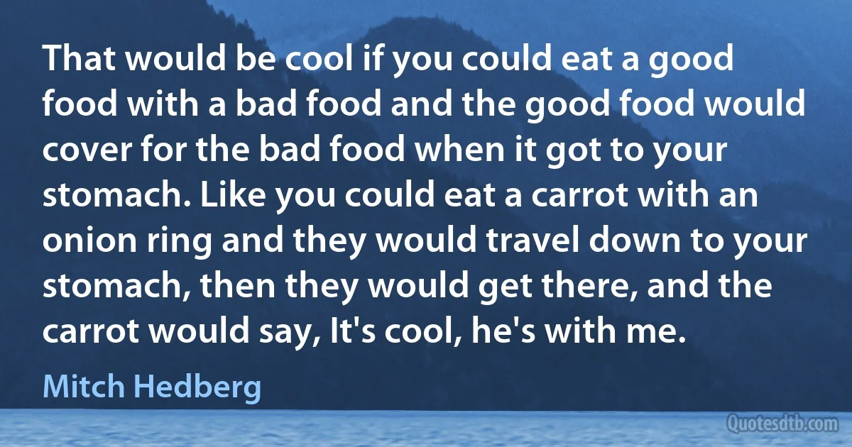 That would be cool if you could eat a good food with a bad food and the good food would cover for the bad food when it got to your stomach. Like you could eat a carrot with an onion ring and they would travel down to your stomach, then they would get there, and the carrot would say, It's cool, he's with me. (Mitch Hedberg)