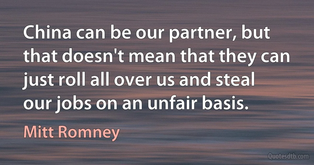 China can be our partner, but that doesn't mean that they can just roll all over us and steal our jobs on an unfair basis. (Mitt Romney)