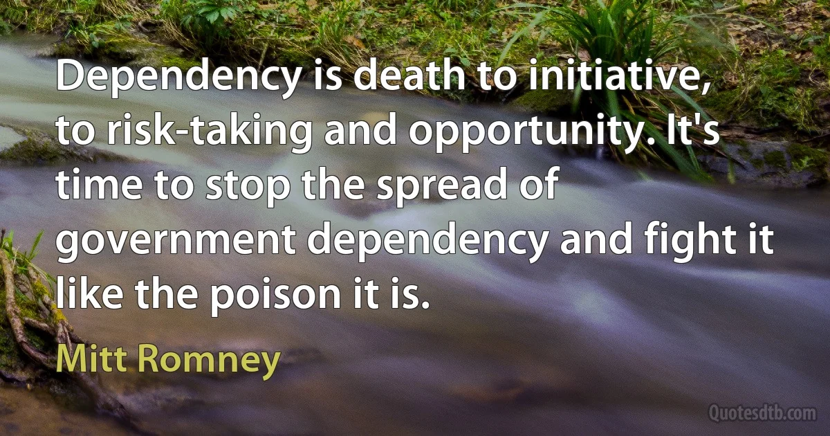 Dependency is death to initiative, to risk-taking and opportunity. It's time to stop the spread of government dependency and fight it like the poison it is. (Mitt Romney)