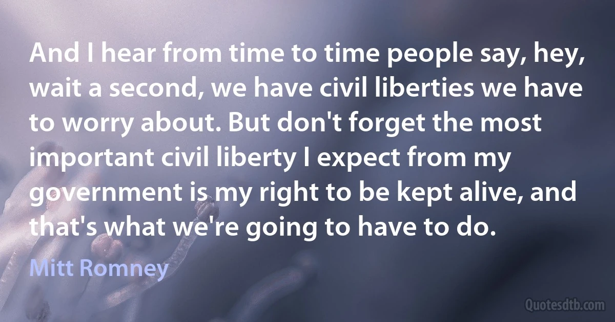 And I hear from time to time people say, hey, wait a second, we have civil liberties we have to worry about. But don't forget the most important civil liberty I expect from my government is my right to be kept alive, and that's what we're going to have to do. (Mitt Romney)