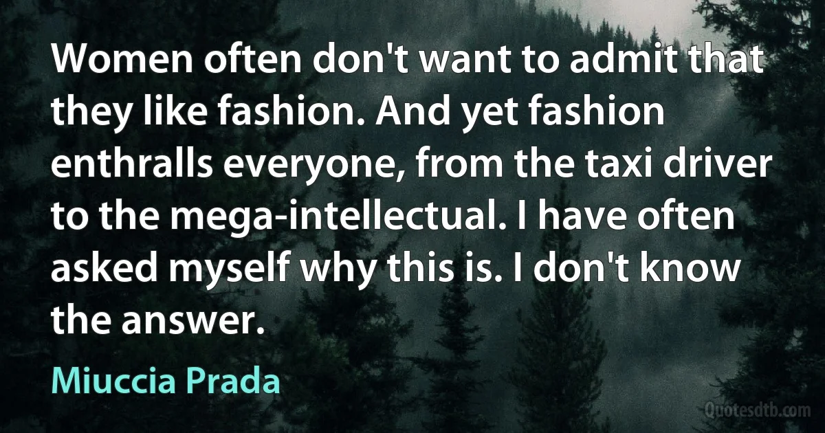 Women often don't want to admit that they like fashion. And yet fashion enthralls everyone, from the taxi driver to the mega-intellectual. I have often asked myself why this is. I don't know the answer. (Miuccia Prada)