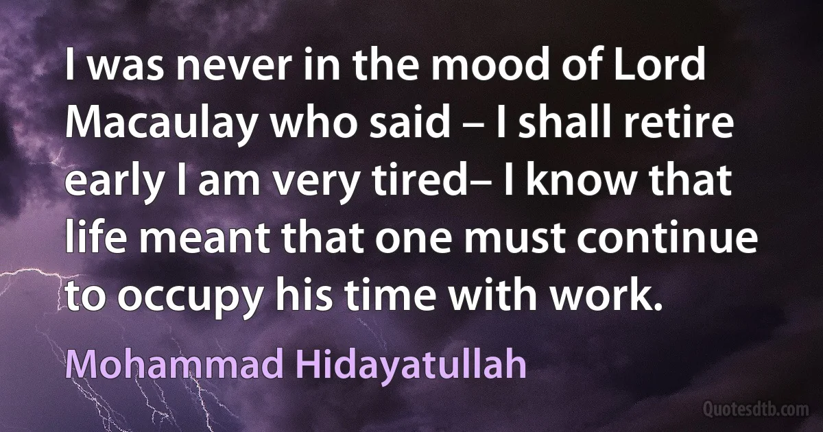 I was never in the mood of Lord Macaulay who said – I shall retire early I am very tired– I know that life meant that one must continue to occupy his time with work. (Mohammad Hidayatullah)