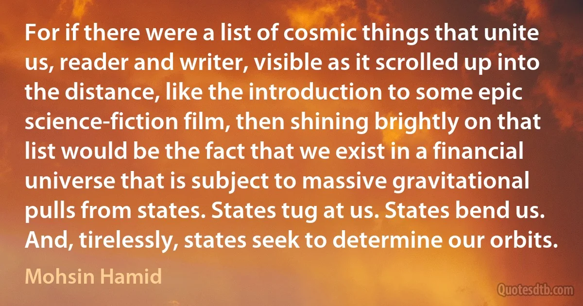 For if there were a list of cosmic things that unite us, reader and writer, visible as it scrolled up into the distance, like the introduction to some epic science-fiction film, then shining brightly on that list would be the fact that we exist in a financial universe that is subject to massive gravitational pulls from states. States tug at us. States bend us. And, tirelessly, states seek to determine our orbits. (Mohsin Hamid)