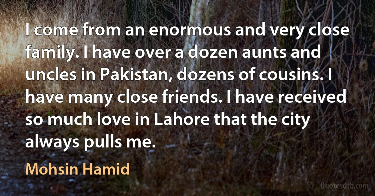 I come from an enormous and very close family. I have over a dozen aunts and uncles in Pakistan, dozens of cousins. I have many close friends. I have received so much love in Lahore that the city always pulls me. (Mohsin Hamid)