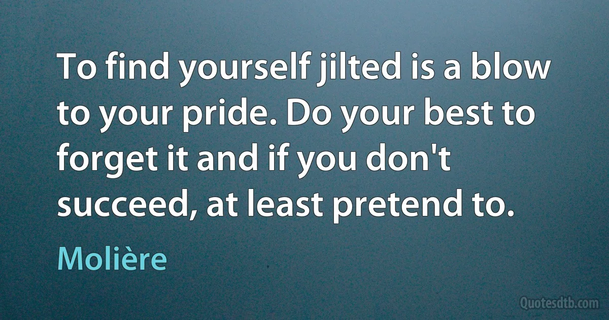 To find yourself jilted is a blow to your pride. Do your best to forget it and if you don't succeed, at least pretend to. (Molière)