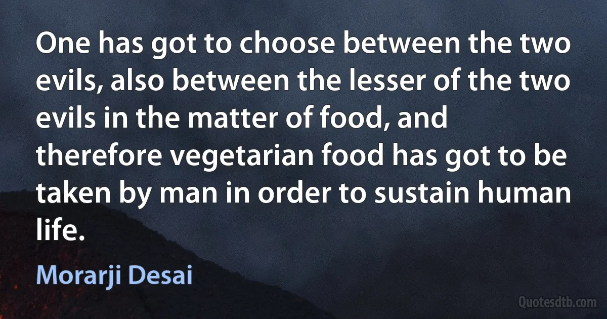 One has got to choose between the two evils, also between the lesser of the two evils in the matter of food, and therefore vegetarian food has got to be taken by man in order to sustain human life. (Morarji Desai)