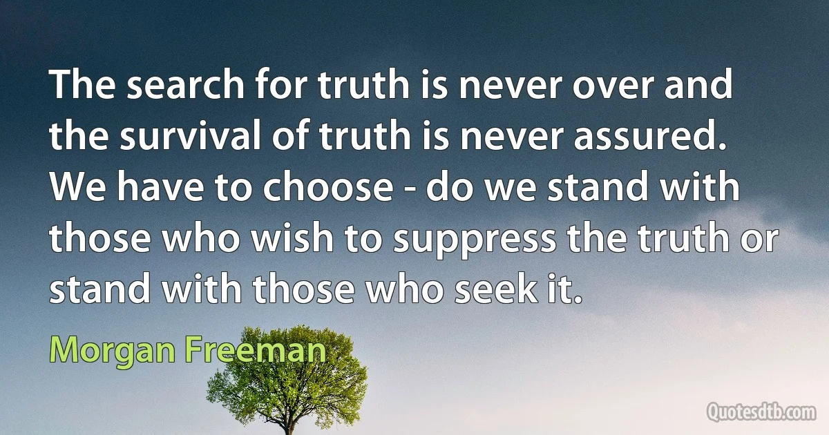 The search for truth is never over and the survival of truth is never assured. We have to choose - do we stand with those who wish to suppress the truth or stand with those who seek it. (Morgan Freeman)