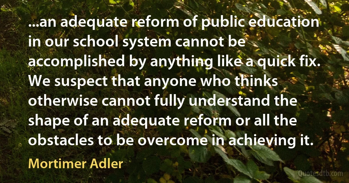 ...an adequate reform of public education in our school system cannot be accomplished by anything like a quick fix. We suspect that anyone who thinks otherwise cannot fully understand the shape of an adequate reform or all the obstacles to be overcome in achieving it. (Mortimer Adler)