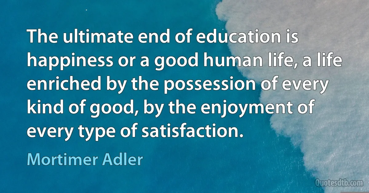 The ultimate end of education is happiness or a good human life, a life enriched by the possession of every kind of good, by the enjoyment of every type of satisfaction. (Mortimer Adler)