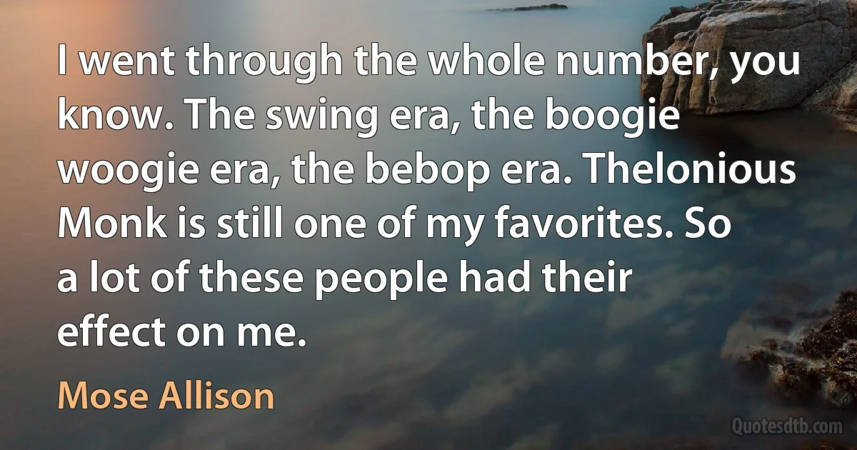 I went through the whole number, you know. The swing era, the boogie woogie era, the bebop era. Thelonious Monk is still one of my favorites. So a lot of these people had their effect on me. (Mose Allison)