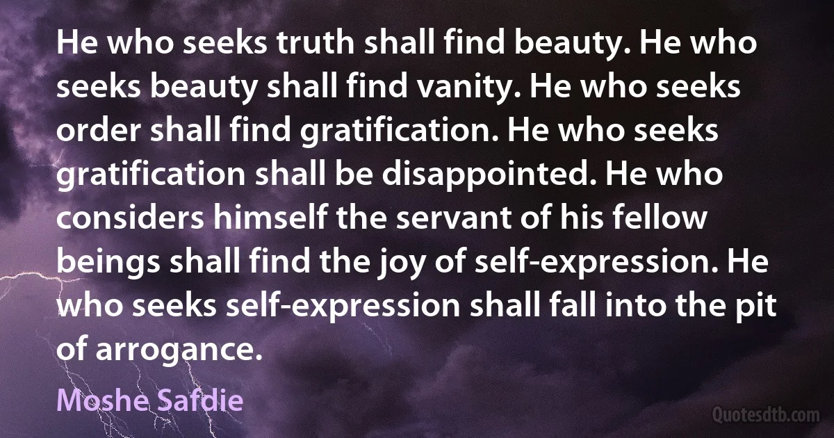 He who seeks truth shall find beauty. He who seeks beauty shall find vanity. He who seeks order shall find gratification. He who seeks gratification shall be disappointed. He who considers himself the servant of his fellow beings shall find the joy of self-expression. He who seeks self-expression shall fall into the pit of arrogance. (Moshe Safdie)