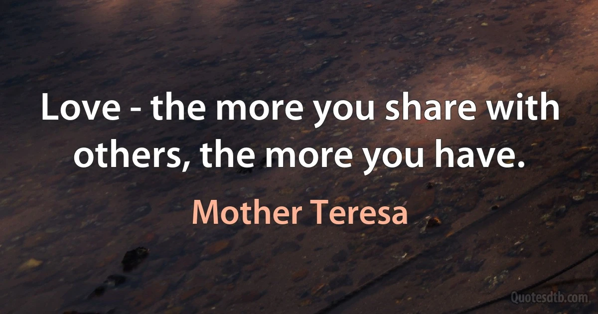 Love - the more you share with others, the more you have. (Mother Teresa)