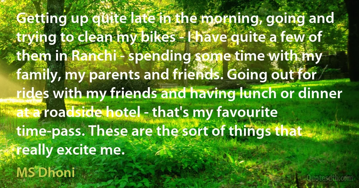 Getting up quite late in the morning, going and trying to clean my bikes - I have quite a few of them in Ranchi - spending some time with my family, my parents and friends. Going out for rides with my friends and having lunch or dinner at a roadside hotel - that's my favourite time-pass. These are the sort of things that really excite me. (MS Dhoni)