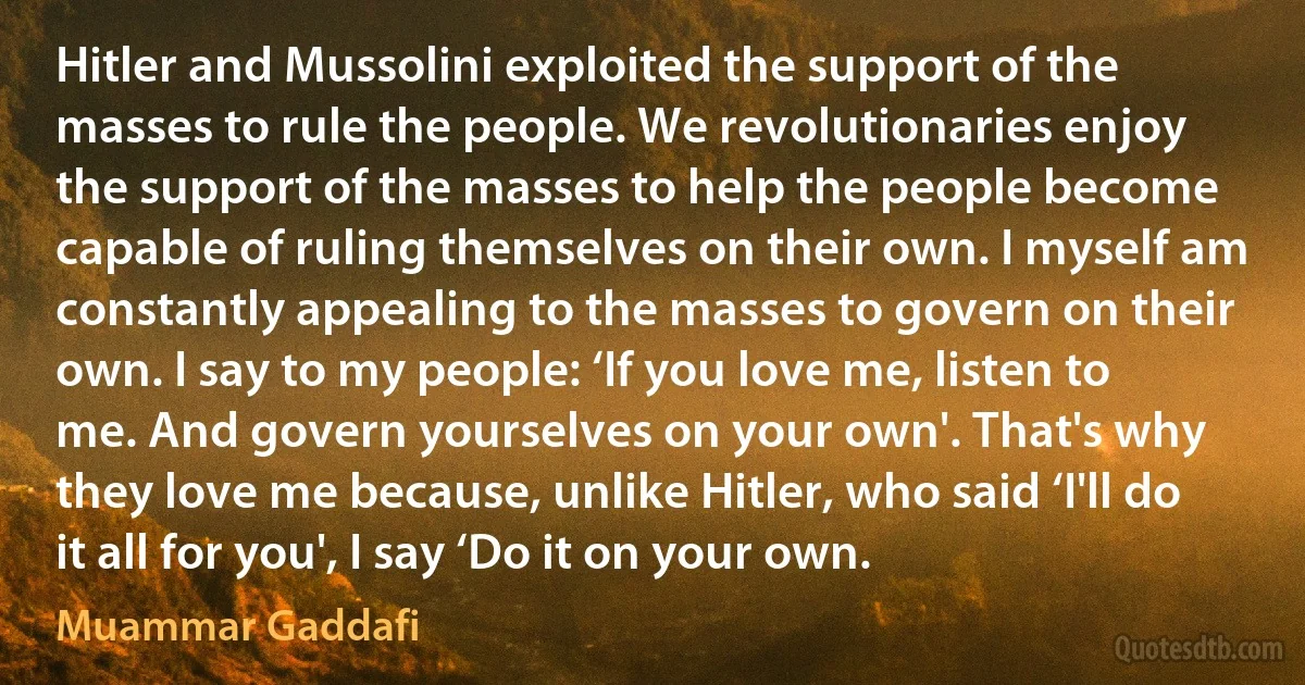 Hitler and Mussolini exploited the support of the masses to rule the people. We revolutionaries enjoy the support of the masses to help the people become capable of ruling themselves on their own. I myself am constantly appealing to the masses to govern on their own. I say to my people: ‘If you love me, listen to me. And govern yourselves on your own'. That's why they love me because, unlike Hitler, who said ‘I'll do it all for you', I say ‘Do it on your own. (Muammar Gaddafi)