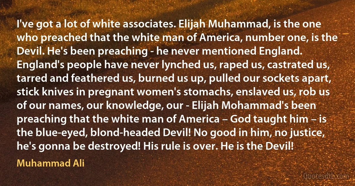 I've got a lot of white associates. Elijah Muhammad, is the one who preached that the white man of America, number one, is the Devil. He's been preaching - he never mentioned England. England's people have never lynched us, raped us, castrated us, tarred and feathered us, burned us up, pulled our sockets apart, stick knives in pregnant women's stomachs, enslaved us, rob us of our names, our knowledge, our - Elijah Mohammad's been preaching that the white man of America – God taught him – is the blue-eyed, blond-headed Devil! No good in him, no justice, he's gonna be destroyed! His rule is over. He is the Devil! (Muhammad Ali)