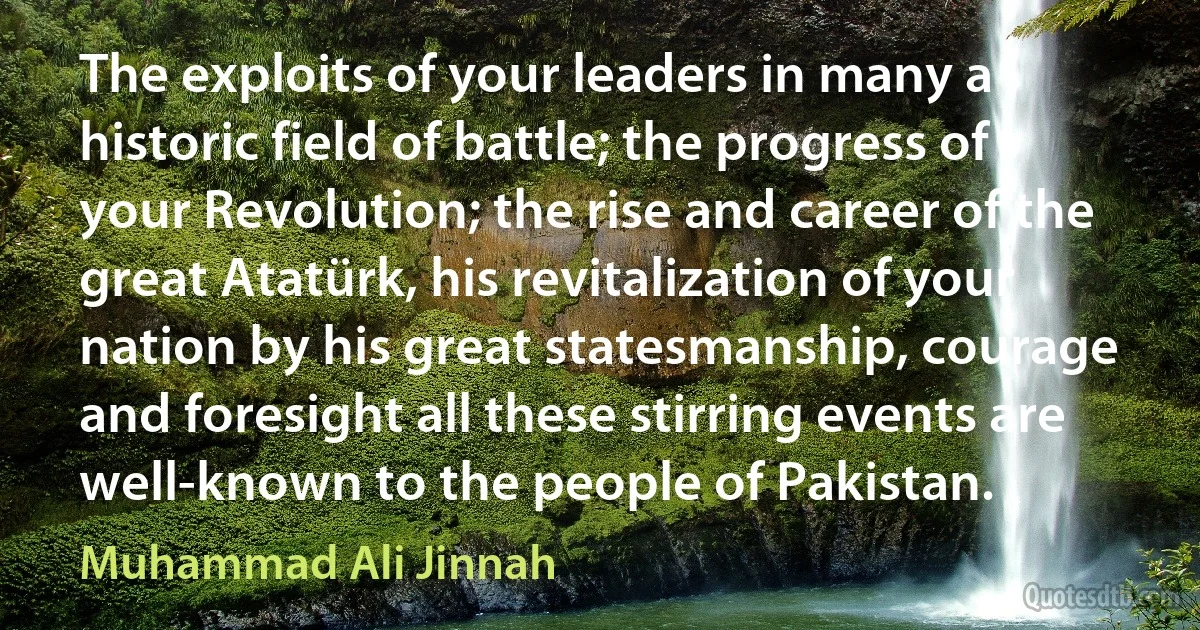 The exploits of your leaders in many a historic field of battle; the progress of your Revolution; the rise and career of the great Atatürk, his revitalization of your nation by his great statesmanship, courage and foresight all these stirring events are well-known to the people of Pakistan. (Muhammad Ali Jinnah)